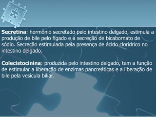 Secretina: hormônio secretado pelo intestino delgado, estimula a
produção de bile pelo fígado e a secreção de bicabornato de
sódio. Secreção estimulada pela presença de ácido clorídrico no
intestino delgado.

Colecistocinina: produzida pelo intestino delgado, tem a função
de estimular a liberação de enzimas pancreáticas e a liberação de
bile pela vesícula biliar.
 