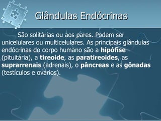 Glândulas Endócrinas
       São solitárias ou aos pares. Podem ser
unicelulares ou multicelulares. As principais glândulas
endócrinas do corpo humano são a hipófise
(pituitária), a tireoide, as paratireoides, as
suprarrenais (adrenais), o pâncreas e as gônadas
(testículos e ovários).
 