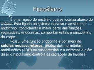 Hipotálamo
      É uma região do encéfalo que se localiza abaixo do
tálamo. Está ligado ao sistema nervoso e ao sistema
endócrino, controlando a maior parte das funções
vegetativas, endócrinas, comportamentais e emocionais
do corpo.
      Possui uma função endócrina e por meio de
células neussecretoras, produz dois hormônios:
antidiurético (ADH) ou vasopressina e a ocitocina e além
disso o hipotálamo controla as secreções da hipófise.
 