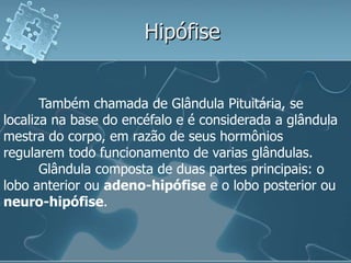 Hipófise


       Também chamada de Glândula Pituitária, se
localiza na base do encéfalo e é considerada a glândula
mestra do corpo, em razão de seus hormônios
regularem todo funcionamento de varias glândulas.
       Glândula composta de duas partes principais: o
lobo anterior ou adeno-hipófise e o lobo posterior ou
neuro-hipófise.
 