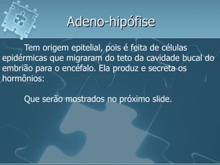 Adeno-hipófise
      Tem origem epitelial, pois é feita de células
epidérmicas que migraram do teto da cavidade bucal do
embrião para o encéfalo. Ela produz e secreta os
hormônios:

     Que serão mostrados no próximo slide.
 