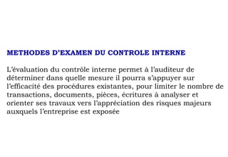 METHODES D’EXAMEN DU CONTROLE INTERNE
L’évaluation du contrôle interne permet à l’auditeur de
déterminer dans quelle mesure il pourra s’appuyer sur
l’efficacité des procédures existantes, pour limiter le nombre de
transactions, documents, pièces, écritures à analyser et
orienter ses travaux vers l’appréciation des risques majeurs
auxquels l’entreprise est exposée
 