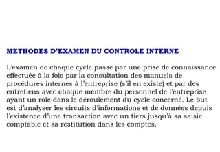 METHODES D’EXAMEN DU CONTROLE INTERNE
L’examen de chaque cycle passe par une prise de connaissance
effectuée à la fois par la consultation des manuels de
procédures internes à l’entreprise (s’il en existe) et par des
entretiens avec chaque membre du personnel de l’entreprise
ayant un rôle dans le déroulement du cycle concerné. Le but
est d’analyser les circuits d’informations et de données depuis
l’existence d’une transaction avec un tiers jusqu’à sa saisie
comptable et sa restitution dans les comptes.
 