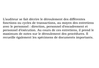 L’auditeur se fait décrire le déroulement des différentes
fonctions ou cycles de transactions, au moyen des entretiens
avec le personnel : direction, personnel d’encadrement et
personnel d’exécution. Au cours de ces entretiens, il prend le
maximum de notes sur le déroulement des procédures. Il
recueille également les spécimens de documents importants.
 