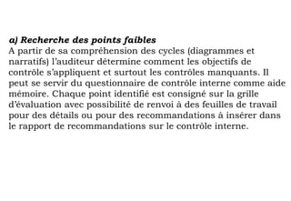 a) Recherche des points faibles
A partir de sa compréhension des cycles (diagrammes et
narratifs) l’auditeur détermine comment les objectifs de
contrôle s’appliquent et surtout les contrôles manquants. Il
peut se servir du questionnaire de contrôle interne comme aide
mémoire. Chaque point identifié est consigné sur la grille
d’évaluation avec possibilité de renvoi à des feuilles de travail
pour des détails ou pour des recommandations à insérer dans
le rapport de recommandations sur le contrôle interne.
 