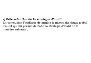 e) Détermination de la stratégie d’audit
En conclusion l’auditeur détermine le niveau du risque global
d’audit qui lui permet de bâtir sa stratégie d’audit de la
manière suivante ;
 