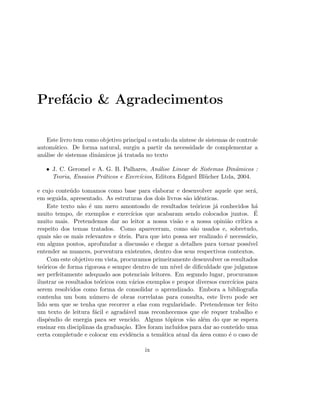 Pref´acio  Agradecimentos
Este livro tem como objetivo principal o estudo da s´ıntese de sistemas de controle
autom´atico. De forma natural, surgiu a partir da necessidade de complementar a
an´alise de sistemas dinˆamicos j´a tratada no texto
• J. C. Geromel e A. G. B. Palhares, An´alise Linear de Sistemas Dinˆamicos :
Teoria, Ensaios Pr´aticos e Exerc´ıcios, Editora Edgard Bl¨ucher Ltda, 2004.
e cujo conte´udo tomamos como base para elaborar e desenvolver aquele que ser´a,
em seguida, apresentado. As estruturas dos dois livros s˜ao idˆenticas.
Este texto n˜ao ´e um mero amontoado de resultados te´oricos j´a conhecidos h´a
muito tempo, de exemplos e exerc´ıcios que acabaram sendo colocados juntos. ´E
muito mais. Pretendemos dar ao leitor a nossa vis˜ao e a nossa opini˜ao cr´ıtica a
respeito dos temas tratados. Como apareceram, como s˜ao usados e, sobretudo,
quais s˜ao os mais relevantes e ´uteis. Para que isto possa ser realizado ´e necess´ario,
em alguns pontos, aprofundar a discuss˜ao e chegar a detalhes para tornar poss´ıvel
entender as nuances, porventura existentes, dentro dos seus respectivos contextos.
Com este objetivo em vista, procuramos primeiramente desenvolver os resultados
te´oricos de forma rigorosa e sempre dentro de um n´ıvel de diﬁculdade que julgamos
ser perfeitamente adequado aos potenciais leitores. Em segundo lugar, procuramos
ilustrar os resultados te´oricos com v´arios exemplos e propor diversos exerc´ıcios para
serem resolvidos como forma de consolidar o aprendizado. Embora a bibliograﬁa
contenha um bom n´umero de obras correlatas para consulta, este livro pode ser
lido sem que se tenha que recorrer a elas com regularidade. Pretendemos ter feito
um texto de leitura f´acil e agrad´avel mas reconhecemos que ele requer trabalho e
dispˆendio de energia para ser vencido. Alguns t´opicos v˜ao al´em do que se espera
ensinar em disciplinas da gradua¸c˜ao. Eles foram inclu´ıdos para dar ao conte´udo uma
certa completude e colocar em evidˆencia a tem´atica atual da ´area como ´e o caso de
ix
 