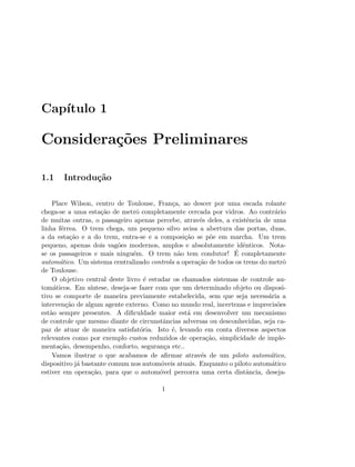 Cap´ıtulo 1
Considera¸c˜oes Preliminares
1.1 Introdu¸c˜ao
Place Wilson, centro de Toulouse, Fran¸ca, ao descer por uma escada rolante
chega-se a uma esta¸c˜ao de metrˆo completamente cercada por vidros. Ao contr´ario
de muitas outras, o passageiro apenas percebe, atrav´es deles, a existˆencia de uma
linha f´errea. O trem chega, um pequeno silvo avisa a abertura das portas, duas,
a da esta¸c˜ao e a do trem, entra-se e a composi¸c˜ao se p˜oe em marcha. Um trem
pequeno, apenas dois vag˜oes modernos, amplos e absolutamente idˆenticos. Nota-
se os passageiros e mais ningu´em. O trem n˜ao tem condutor! ´E completamente
autom´atico. Um sistema centralizado controla a opera¸c˜ao de todos os trens do metrˆo
de Toulouse.
O objetivo central deste livro ´e estudar os chamados sistemas de controle au-
tom´aticos. Em s´ıntese, deseja-se fazer com que um determinado objeto ou disposi-
tivo se comporte de maneira previamente estabelecida, sem que seja necess´aria a
interven¸c˜ao de algum agente externo. Como no mundo real, incertezas e imprecis˜oes
est˜ao sempre presentes. A diﬁculdade maior est´a em desenvolver um mecanismo
de controle que mesmo diante de circunstˆancias adversas ou desconhecidas, seja ca-
paz de atuar de maneira satisfat´oria. Isto ´e, levando em conta diversos aspectos
relevantes como por exemplo custos reduzidos de opera¸c˜ao, simplicidade de imple-
menta¸c˜ao, desempenho, conforto, seguran¸ca etc..
Vamos ilustrar o que acabamos de aﬁrmar atrav´es de um piloto autom´atico,
dispositivo j´a bastante comum nos autom´oveis atuais. Enquanto o piloto autom´atico
estiver em opera¸c˜ao, para que o autom´ovel percorra uma certa distˆancia, deseja-
1
 