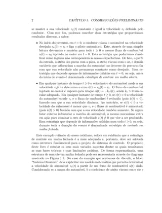 2 CAP´ITULO 1. CONSIDERAC¸ ˜OES PRELIMINARES
se manter a sua velocidade va(t) constante e igual `a velocidade vc deﬁnida pelo
condutor. Com este ﬁm, podemos conceber duas estrat´egias que proporcionam
resultados diversos, a saber:
• No in´ıcio do percurso, em t = 0, o condutor coloca o autom´ovel na velocidade
desejada va(0) = vc e liga o piloto autom´atico. Este, atrav´es de uma simples
leitura determina e mant´em para todo t ≥ 0 o mesmo ﬂuxo de combust´ıvel
u(t) = u0 injetado no motor em t = 0. Esta estrat´egia que poder´ıamos classi-
ﬁcar como ingˆenua n˜ao corresponder´a `as nossas expectativas. De fato, o perﬁl
da estrada, o atrito dos pneus com a pista, o atrito viscoso com o ar, e demais
vari´aveis que inﬂuenciam a marcha do autom´ovel no decorrer do percurso faz
com que sua velocidade n˜ao permane¸ca constante como desejado. Essa es-
trat´egia que depende apenas de informa¸c˜oes colhidas em t = 0, ou seja, antes
do in´ıcio do evento ´e denominada estrat´egia de controle em malha aberta.
• Em qualquer instante de tempo t ≥ 0 o veloc´ımetro do autom´ovel mede a sua
velocidade va(t) e determina o erro e(t) = va(t) − vc. O ﬂuxo de combust´ıvel
injetado no motor ´e imposto pela rela¸c˜ao ˙u(t) = −kce(t), sendo kc  0 um es-
calar adequado. Em qualquer instante de tempo t ≥ 0, se e(t)  0 a velocidade
do autom´ovel excede vc e o ﬂuxo de combust´ıvel ´e reduzido (pois ˙u(t)  0),
fazendo com que a sua velocidade diminua. Ao contr´ario, se e(t)  0 a ve-
locidade do autom´ovel ´e menor que vc e o ﬂuxo de combust´ıvel ´e aumentado
(pois ˙u(t)  0) fazendo com que a sua velocidade tamb´em aumente. Se algum
fator externo inﬂuenciar a marcha do autom´ovel, o mesmo mecanismo entra
em a¸c˜ao para eliminar o erro de velocidade e(t) = 0 que vier a ser produzido.
Essa estrat´egia que depende de informa¸c˜oes colhidas para todo t ≥ 0, ou seja,
durante toda a dura¸c˜ao do evento ´e denominada estrat´egia de controle em
malha fechada.
Este exemplo retirado do nosso cotidiano, coloca em evidˆencia que a estrat´egia
de controle em malha fechada ´e a mais adequada e, portanto, deve ser adotada
como estrutura fundamental para o projeto de sistemas de controle. O prop´osito
deste livro ´e estudar os seus mais variados aspectos dentre os quais ressaltamos
as suas bases te´oricas e suas limita¸c˜oes pr´aticas. De forma esquematizada, uma
estrutura de controle em malha fechada pode ser representada atrav´es do diagrama
mostrado na Figura 1.1. No caso do exemplo que acabamos de discutir, o bloco
“Sistema Dinˆamico” deve explicitar um modelo matem´atico que permita determinar
a velocidade do autom´ovel va(t) a partir de um ﬂuxo de combust´ıvel u(t) dado.
Considerando m a massa do autom´ovel, b o coeﬁciente de atrito viscoso entre ele e
 