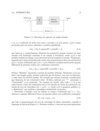 1.1. INTRODUC¸ ˜AO 3
Sistema
Dinˆamico?
Medidor
Referˆencia Sa´ıda
+
−
Figura 1.1: Estrutura de controle em malha fechada
o ar, µ o coeﬁciente de atrito seco entre a estrada e os seus pneus e fa(t) a for¸ca
produzida pelo seu motor, adotamos o modelo simpliﬁcado
m¨xa + b ˙xa + mg(sen(θ) + µcos(θ)) = fa (1.1)
que descreve o comportamento dinˆamico do autom´ovel quando transita em uma
estrada com inclina¸c˜ao constante θ em rela¸c˜ao `a horizontal, sendo xa(t) a sua
posi¸c˜ao medida em rela¸c˜ao a um referencial inercial acoplado `a estrada. Finalmente,
supondo que a for¸ca produzida pelo motor seja proporcional ao ﬂuxo de combust´ıvel
fa(t) = kau(t), lembrando que va(t) = ˙xa(t), obtemos o modelo descrito pela equa¸c˜ao
diferencial de primeira ordem com coeﬁcientes constantes
m ˙va + bva + mg(sen(θ) + µcos(θ)) = kau (1.2)
O bloco “Medidor” representa o modelo do medidor utilizado. Idealmente o seu mo-
delo ´e um simples ganho unit´ario indicando que ele fornece, sem erro ou distor¸c˜ao,
o valor exato da vari´avel medida. No exemplo que estamos tratando, consideramos
que dispomos de um veloc´ımetro ideal. O bloco indicado por “?” representa o
“Controlador” a ser projetado. No exemplo em estudo, para todo t ≥ 0, a sua
sa´ıda fornece o ﬂuxo de combust´ıvel u(t) a ser injetado no motor do autom´ovel, em
fun¸c˜ao do erro de velocidade e(t) = va(t) − vc, sendo va(t) a grandeza medida e vc
a “Referˆencia” que explicita o paradigma estabelecido no projeto.
Derivando a equa¸c˜ao (1.2) em rela¸c˜ao ao tempo e lembrando que ˙u = −kce,
obtemos a equa¸c˜ao diferencial linear de segunda ordem com coeﬁcientes constantes
m¨e + b ˙e + kakce = 0 (1.3)
que rege o comportamento do erro de velocidade do piloto autom´atico, segundo o
diagrama de blocos da Figura 1.1. Podemos veriﬁcar, e este ser´a um tema importante
 