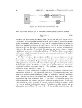 4 CAP´ITULO 1. CONSIDERAC¸ ˜OES PRELIMINARES
SistemaA
S
C
Figura 1.2: Estrutura de controle em rede
a ser tratado em seguida, que ao resolvermos esta equa¸c˜ao diferencial teremos
lim
t→∞
e(t) = 0 (1.4)
quaisquer que sejam suas condi¸c˜oes iniciais e(0) e ˙e(0). Ou seja, ap´os um per´ıodo de
transit´orio o qual desejamos seja bastante breve, a velocidade do autom´ovel torna-se
aquela estabelecida pelo condutor. ´E claro que as ra´ızes da equa¸c˜ao caracter´ıstica
do erro de velocidade dependem do coeﬁciente kc  0 que faz parte do projeto do
sistema de controle. Portanto, devemos determin´a-lo de tal forma a atender algum
crit´erio de desempenho. Se o crit´erio for fazer com que o erro reduza-se o mais
rapidamente poss´ıvel, a escolha adequada ´e kc = b2/(4mka). Estas considera¸c˜oes,
inclusive em rela¸c˜ao a sistemas de controle mais complexos, ser˜ao objeto de an´alise
nos cap´ıtulos seguintes.
No futuro pr´oximo, e j´a, em alguma medida, nos tempos atuais, a estrutura
de controle em malha fechada, que acabamos de discutir, dever´a ser modiﬁcada
para acolher a possibilidade de que o sistema dinˆamico que se quer controlar n˜ao
esteja pr´oximo do controlador. De fato, devemos supor que com o uso mais intenso
de tecnologia digital e da internet, o objeto que se quer controlar e o controlador
podem ter distˆancias expressivas entre si. Neste contexto, a estrutura de controle
passa a ser aquela descrita na Figura 1.2.
O bloco “Sistema” corresponde ao objeto que se deseja controlar, em cuja entrada
est´a situado o bloco “A”, que representa um atuador, dispositivo respons´avel pela
gera¸c˜ao do sinal de controle adequado. O bloco “S” representa um sensor, que nada
mais ´e que um dispositivo respons´avel pela medida da sa´ıda de interesse. Estes
dois dispositivos est˜ao ligados ao bloco “C” que indica o controlador, isto ´e, um
micro-processador que tem no seu interior as regras necess´arias para deﬁnir, em
cada instante de tempo, a entrada de controle a ser sintetizada pelo atuador, tendo
em vista as medidas colhidas pelo sensor. As linhas tracejadas indicam que as
informa¸c˜oes entre os blocos “C → A” e “C ← S” s˜ao enviadas atrav´es de uma rede
 