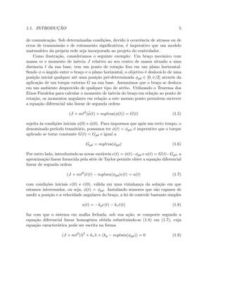 1.1. INTRODUC¸ ˜AO 5
de comunica¸c˜ao. Sob determinadas condi¸c˜oes, devido `a ocorrˆencia de atrasos ou de
erros de transmiss˜ao e de roteamento signiﬁcativos, ´e imperativo que um modelo
matem´atico da pr´opria rede seja incorporado ao projeto do controlador.
Como ilustra¸c˜ao, consideramos o seguinte exemplo: Um bra¸co mecˆanico com
massa m e momento de in´ercia J relativo ao seu centro de massa situado a uma
distˆancia ℓ da sua base, tem um ponto de rota¸c˜ao ﬁxo em um plano horizontal.
Sendo φ o ˆangulo entre o bra¸co e o plano horizontal, o objetivo ´e desloc´a-lo de uma
posi¸c˜ao inicial qualquer at´e uma posi¸c˜ao pr´e-determinada φpd ∈ [0, π/2] atrav´es da
aplica¸c˜ao de um torque externo G na sua base. Assumimos que o bra¸co se desloca
em um ambiente desprovido de qualquer tipo de atrito. Utilizando o Teorema dos
Eixos Paralelos para calcular o momento de in´ercia do bra¸co em rela¸c˜ao ao ponto de
rota¸c˜ao, os momentos angulares em rela¸c˜ao a este mesmo ponto permitem escrever
a equa¸c˜ao diferencial n˜ao linear de segunda ordem
(J + mℓ2
)¨φ(t) + mgℓcos(φ(t)) = G(t) (1.5)
sujeita `as condi¸c˜oes iniciais φ(0) e ˙φ(0). Para impormos que ap´os um certo tempo, o
denominado per´ıodo transit´orio, possamos ter φ(t) = φpd, ´e imperativo que o torque
aplicado se torne constante G(t) = Gpd e igual a
Gpd = mgℓcos(φpd) (1.6)
Por outro lado, introduzindo as novas vari´aveis e(t) = φ(t)−φpd e u(t) = G(t)−Gpd, a
aproxima¸c˜ao linear fornecida pela s´erie de Taylor permite obter a equa¸c˜ao diferencial
linear de segunda ordem
(J + mℓ2
)¨e(t) − mgℓsen(φpd)e(t) = u(t) (1.7)
com condi¸c˜oes iniciais e(0) e ˙e(0), v´alida em uma vizinhan¸ca da solu¸c˜ao em que
estamos interessados, ou seja, φ(t) = φpd. Instalando sensores que s˜ao capazes de
medir a posi¸c˜ao e a velocidade angulares do bra¸co, a lei de controle bastante simples
u(t) = −kpe(t) − kv ˙e(t) (1.8)
faz com que o sistema em malha fechada, sob sua a¸c˜ao, se comporte segundo a
equa¸c˜ao diferencial linear homogˆenea obtida substituindo-se (1.8) em (1.7), cuja
equa¸c˜ao caracter´ıstica pode ser escrita na forma
(J + mℓ2
)λ2
+ kvλ + (kp − mgℓsen(φpd)) = 0 (1.9)
 