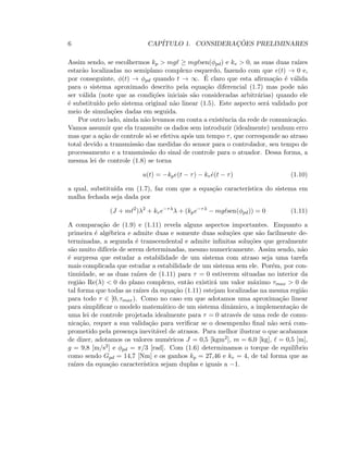 6 CAP´ITULO 1. CONSIDERAC¸ ˜OES PRELIMINARES
Assim sendo, se escolhermos kp  mgℓ ≥ mgℓsen(φpd) e kv  0, as suas duas ra´ızes
estar˜ao localizadas no semiplano complexo esquerdo, fazendo com que e(t) → 0 e,
por conseguinte, φ(t) → φpd quando t → ∞. ´E claro que esta aﬁrma¸c˜ao ´e v´alida
para o sistema aproximado descrito pela equa¸c˜ao diferencial (1.7) mas pode n˜ao
ser v´alida (note que as condi¸c˜oes iniciais s˜ao consideradas arbitr´arias) quando ele
´e substitu´ıdo pelo sistema original n˜ao linear (1.5). Este aspecto ser´a validado por
meio de simula¸c˜oes dadas em seguida.
Por outro lado, ainda n˜ao levamos em conta a existˆencia da rede de comunica¸c˜ao.
Vamos assumir que ela transmite os dados sem introduzir (idealmente) nenhum erro
mas que a a¸c˜ao de controle s´o se efetiva ap´os um tempo τ, que corresponde ao atraso
total devido a transmiss˜ao das medidas do sensor para o controlador, seu tempo de
processamento e a transmiss˜ao do sinal de controle para o atuador. Dessa forma, a
mesma lei de controle (1.8) se torna
u(t) = −kpe(t − τ) − kv ˙e(t − τ) (1.10)
a qual, substitu´ıda em (1.7), faz com que a equa¸c˜ao caracter´ıstica do sistema em
malha fechada seja dada por
(J + mℓ2
)λ2
+ kve−τλ
λ + (kpe−τλ
− mgℓsen(φpd)) = 0 (1.11)
A compara¸c˜ao de (1.9) e (1.11) revela alguns aspectos importantes. Enquanto a
primeira ´e alg´ebrica e admite duas e somente duas solu¸c˜oes que s˜ao facilmente de-
terminadas, a segunda ´e transcendental e admite inﬁnitas solu¸c˜oes que geralmente
s˜ao muito dif´ıceis de serem determinadas, mesmo numericamente. Assim sendo, n˜ao
´e surpresa que estudar a estabilidade de um sistema com atraso seja uma tarefa
mais complicada que estudar a estabilidade de um sistema sem ele. Por´em, por con-
tinuidade, se as duas ra´ızes de (1.11) para τ = 0 estiverem situadas no interior da
regi˜ao Re(λ)  0 do plano complexo, ent˜ao existir´a um valor m´aximo τmax  0 de
tal forma que todas as ra´ızes da equa¸c˜ao (1.11) estejam localizadas na mesma regi˜ao
para todo τ ∈ [0, τmax). Como no caso em que adotamos uma aproxima¸c˜ao linear
para simpliﬁcar o modelo matem´atico de um sistema dinˆamico, a implementa¸c˜ao de
uma lei de controle projetada idealmente para τ = 0 atrav´es de uma rede de comu-
nica¸c˜ao, requer a sua valida¸c˜ao para veriﬁcar se o desempenho ﬁnal n˜ao ser´a com-
prometido pela presen¸ca inevit´avel de atrasos. Para melhor ilustrar o que acabamos
de dizer, adotamos os valores num´ericos J = 0,5 [kgm2], m = 6,0 [kg], ℓ = 0,5 [m],
g = 9,8 [m/s2] e φpd = π/3 [rad]. Com (1.6) determinamos o torque de equil´ıbrio
como sendo Gpd = 14,7 [Nm] e os ganhos kp = 27,46 e kv = 4, de tal forma que as
ra´ızes da equa¸c˜ao caracter´ıstica sejam duplas e iguais a −1.
 