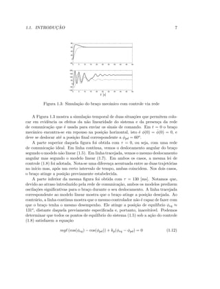 1.1. INTRODUC¸ ˜AO 7
0 5 10 15 20 25 30 35 40 45 50
−100
−50
0
50
100
150
200
0 5 10 15 20 25 30 35 40 45 50
−20
0
20
40
60
80
t [s]
Figura 1.3: Simula¸c˜ao do bra¸co mecˆanico com controle via rede
A Figura 1.3 mostra a simula¸c˜ao temporal de duas situa¸c˜oes que permitem colo-
car em evidˆencia os efeitos da n˜ao linearidade do sistema e da presen¸ca da rede
de comunica¸c˜ao que ´e usada para enviar os sinais de comando. Em t = 0 o bra¸co
mecˆanico encontra-se em repouso na posi¸c˜ao horizontal, isto ´e φ(0) = ˙φ(0) = 0, e
deve se deslocar at´e a posi¸c˜ao ﬁnal correspondente a φpd = 60o.
A parte superior daquela ﬁgura foi obtida com τ = 0, ou seja, com uma rede
de comunica¸c˜ao ideal. Em linha cont´ınua, vemos o deslocamento angular do bra¸co
segundo o modelo n˜ao linear (1.5). Em linha tracejada, vemos o mesmo deslocamento
angular mas segundo o modelo linear (1.7). Em ambos os casos, a mesma lei de
controle (1.8) foi adotada. Nota-se uma diferen¸ca acentuada entre as duas trajet´orias
no in´ıcio mas, ap´os um certo intervalo de tempo, ambas coincidem. Nos dois casos,
o bra¸co atinge a posi¸c˜ao previamente estabelecida.
A parte inferior da mesma ﬁgura foi obtida com τ = 130 [ms]. Notamos que,
devido ao atraso introduzido pela rede de comunica¸c˜ao, ambos os modelos predizem
oscila¸c˜oes signiﬁcativas para o bra¸co durante o seu deslocamento. A linha tracejada
correspondente ao modelo linear mostra que o bra¸co atinge a posi¸c˜ao desejada. Ao
contr´ario, a linha cont´ınua mostra que o mesmo controlador n˜ao ´e capaz de fazer com
que o bra¸co tenha o mesmo desempenho. Ele atinge a posi¸c˜ao de equil´ıbrio φeq ≈
131o, distante daquela previamente especiﬁcada e, portanto, inaceit´avel. Podemos
determinar que todos os pontos de equil´ıbrio do sistema (1.5) sob a a¸c˜ao do controle
(1.8) satisfazem a equa¸c˜ao
mgℓ (cos(φeq) − cos(φpd)) + kp(φeq − φpd) = 0 (1.12)
 