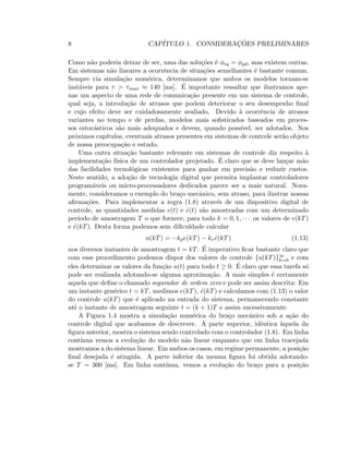 8 CAP´ITULO 1. CONSIDERAC¸ ˜OES PRELIMINARES
Como n˜ao poderia deixar de ser, uma das solu¸c˜oes ´e φeq = φpd, mas existem outras.
Em sistemas n˜ao lineares a ocorrˆencia de situa¸c˜oes semelhantes ´e bastante comum.
Sempre via simula¸c˜ao num´erica, determinamos que ambos os modelos tornam-se
inst´aveis para τ  τmax ≈ 140 [ms]. ´E importante ressaltar que ilustramos ape-
nas um aspecto de uma rede de comunica¸c˜ao presente em um sistema de controle,
qual seja, a introdu¸c˜ao de atrasos que podem deteriorar o seu desempenho ﬁnal
e cujo efeito deve ser cuidadosamente avaliado. Devido `a ocorrˆencia de atrasos
variantes no tempo e de perdas, modelos mais soﬁsticados baseados em proces-
sos estoc´asticos s˜ao mais adequados e devem, quando poss´ıvel, ser adotados. Nos
pr´oximos cap´ıtulos, eventuais atrasos presentes em sistemas de controle ser˜ao objeto
de nossa preocupa¸c˜ao e estudo.
Uma outra situa¸c˜ao bastante relevante em sistemas de controle diz respeito `a
implementa¸c˜ao f´ısica de um controlador projetado. ´E claro que se deve lan¸car m˜ao
das facilidades tecnol´ogicas existentes para ganhar em precis˜ao e reduzir custos.
Neste sentido, a ado¸c˜ao de tecnologia digital que permita implantar controladores
program´aveis ou micro-processadores dedicados parece ser a mais natural. Nova-
mente, consideramos o exemplo do bra¸co mecˆanico, sem atraso, para ilustrar nossas
aﬁrma¸c˜oes. Para implementar a regra (1.8) atrav´es de um dispositivo digital de
controle, as quantidades medidas e(t) e ˙e(t) s˜ao amostradas com um determinado
per´ıodo de amostragem T o que fornece, para todo k = 0, 1, · · · os valores de e(kT)
e ˙e(kT). Desta forma podemos sem diﬁculdade calcular
u(kT) = −kpe(kT) − kv ˙e(kT) (1.13)
nos diversos instantes de amostragem t = kT. ´E imperativo ﬁcar bastante claro que
com esse procedimento podemos dispor dos valores de controle {u(kT)}∞
k=0 e com
eles determinar os valores da fun¸c˜ao u(t) para todo t ≥ 0. ´E claro que essa tarefa s´o
pode ser realizada adotando-se alguma aproxima¸c˜ao. A mais simples ´e certamente
aquela que deﬁne o chamado segurador de ordem zero e pode ser assim descrita: Em
um instante gen´erico t = kT, medimos e(kT), ˙e(kT) e calculamos com (1.13) o valor
do controle u(kT) que ´e aplicado na entrada do sistema, permanecendo constante
at´e o instante de amostragem seguinte t = (k + 1)T e assim sucessivamente.
A Figura 1.4 mostra a simula¸c˜ao num´erica do bra¸co mecˆanico sob a a¸c˜ao do
controle digital que acabamos de descrever. A parte superior, idˆentica `aquela da
ﬁgura anterior, mostra o sistema sendo controlado com o controlador (1.8). Em linha
cont´ınua vemos a evolu¸c˜ao do modelo n˜ao linear enquanto que em linha tracejada
mostramos a do sistema linear. Em ambos os casos, em regime permanente, a posi¸c˜ao
ﬁnal desejada ´e atingida. A parte inferior da mesma ﬁgura foi obtida adotando-
se T = 300 [ms]. Em linha cont´ınua, vemos a evolu¸c˜ao do bra¸co para a posi¸c˜ao
 