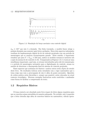 1.2. REQUISITOS B ´ASICOS 9
0 5 10 15 20 25 30 35 40 45 50
−20
0
20
40
60
80
0 5 10 15 20 25 30 35 40 45 50
−100
−50
0
50
100
150
200
t [s]
Figura 1.4: Simula¸c˜ao do bra¸co mecˆanico com controle digital
φeq ≈ 131o que n˜ao ´e a desejada. Em linha tracejada, o modelo linear atinge a
posi¸c˜ao desejada mas somente ap´os fortes oscila¸c˜oes. Estes dois aspectos indesejados
resultam da implementa¸c˜ao digital da lei de controle projetada com um per´ıodo de
amostragem que se mostrou excessivamente grande. Neste sentido, ´e importante
ressaltar que para T  Tmax ≈ 310 [ms], ambos os modelos tornam-se inst´aveis sob
a a¸c˜ao da mesma lei de controle (1.13). Comparando as Figuras 1.3 e 1.4 nota-se uma
semelhan¸ca importante, qual seja, os atrasos introduzidos pela rede de comunica¸c˜ao
e o per´ıodo de amostragem necess´ario para a digitaliza¸c˜ao do controle, atuam no
sentido de deteriorar o desempenho ﬁnal do sistema de controle projetado.
Esses aspectos que acabamos de ilustrar e muitos outros ser˜ao objeto de estudo
deste livro. Os resultados te´oricos ser˜ao estudados com o rigor matem´atico que o
tema exige mas com a preocupa¸c˜ao de n˜ao ir al´em do ponto necess´ario. Quest˜oes
de ordem pr´atica ser˜ao discutidas e, sempre que poss´ıvel, ser˜ao colocadas no atual
contexto tecnol´ogico. Diversos exemplos ilustrativos ser˜ao resolvidos e analisados
como forma de facilitar a compreens˜ao do texto.
1.2 Requisitos B´asicos
O tema central a ser abordado neste livro requer do leitor alguns requisitos para
que os conceitos sejam entendidos de maneira adequada. Na verdade, n˜ao ´e requerido
que o leitor detenha algo al´em de conceitos b´asicos em matem´atica, c´alculo opera-
 