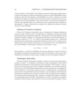 10 CAP´ITULO 1. CONSIDERAC¸ ˜OES PRELIMINARES
cional, mecˆanica e eletricidade. Na medida do poss´ıvel, informa¸c˜oes suplementares
a respeito dos t´opicos tratados s˜ao fornecidas na forma de notas bibliogr´aﬁcas intro-
duzidas no ﬁnal de cada cap´ıtulo. A possibilidade de o leitor se dedicar `a eventual
atualiza¸c˜ao de alguns conceitos b´asicos nas ´areas citadas, certamente far´a com que
a leitura se torne mais agrad´avel e seja mais eﬁciente. Os exerc´ıcios propostos no
ﬁnal de cada cap´ıtulo devem ser resolvidos pois s˜ao importantes para consolidar o
aprendizado. A seguir, discutimos um conjunto de requisitos necess´arios de forma
um pouco mais detalhada:
• Fun¸c˜oes de Vari´aveis Complexas
Trata-se de ferramenta importante para o tratamento de sistemas dinˆamicos,
tanto em tempo cont´ınuo como em tempo discreto. Dominar o c´alculo operacional
envolvendo n´umeros complexos ´e essencial. Uma fun¸c˜ao de vari´avel complexa associa
elementos do plano complexo C a elementos pertencentes a este mesmo conjunto. ´E
deﬁnida na forma f(z) : D → C, onde D ´e um dom´ınio situado em C. Estaremos
particularmente interessados nas chamadas fun¸c˜oes racionais, isto ´e, aquelas que s˜ao
obtidas pela raz˜ao entre dois polinˆomios com coeﬁcientes reais e de mapeamentos
de curvas fechadas C inteiramente contidas no seu dom´ınio, ou seja
Cf = {f(z) : z ∈ C} (1.14)
Em particular, o estudo de estabilidade de sistemas dinˆamicos a partir do m´etodo
de Nyquist ´e inteiramente dependente deste tipo de mapeamento. Os conceitos mais
utilizados s˜ao tratados com mais vagar e detalhes em um dos cap´ıtulos seguintes.
• Modelagem Matem´atica
Construir modelos matem´aticos simples e precisos ´e uma das mais importantes
tarefas em ciˆencia. A modelagem matem´atica resulta da aplica¸c˜ao de leis b´asicas
existentes para descrever comportamentos mais complexos. Por exemplo, as leis de
Newton s˜ao essenciais para se obter modelos matem´aticos de sistemas mecˆanicos
assim como as leis de Kirchhoﬀ desempenham o mesmo papel para a modelagem de
circuitos el´etricos. No presente contexto, em que se deseja projetar um dispositivo
para controlar um determinado sistema dinˆamico, a sua modelagem ´e absolutamente
essencial, pois viabiliza que o projeto se realize tendo em m˜aos apenas o modelo e
n˜ao o sistema f´ısico propriamente dito. Ademais, o resultado ﬁnal pode ser validado
e o desempenho pode ser medido, submetendo-se o modelo a situa¸c˜oes de opera¸c˜ao,
incluindo eventuais falhas, mais prov´aveis de serem encontradas na pr´atica. Dessa
 