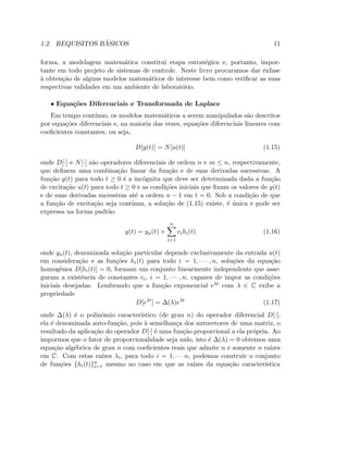 1.2. REQUISITOS B ´ASICOS 11
forma, a modelagem matem´atica constitui etapa estrat´egica e, portanto, impor-
tante em todo projeto de sistemas de controle. Neste livro procuramos dar ˆenfase
`a obten¸c˜ao de alguns modelos matem´aticos de interesse bem como veriﬁcar as suas
respectivas validades em um ambiente de laborat´orio.
• Equa¸c˜oes Diferenciais e Transformada de Laplace
Em tempo cont´ınuo, os modelos matem´aticos a serem manipulados s˜ao descritos
por equa¸c˜oes diferenciais e, na maioria das vezes, equa¸c˜oes diferenciais lineares com
coeﬁcientes constantes, ou seja,
D[y(t)] = N[u(t)] (1.15)
onde D[·] e N[·] s˜ao operadores diferenciais de ordem n e m ≤ n, respectivamente,
que deﬁnem uma combina¸c˜ao linear da fun¸c˜ao e de suas derivadas sucessivas. A
fun¸c˜ao y(t) para todo t ≥ 0 ´e a inc´ognita que deve ser determinada dada a fun¸c˜ao
de excita¸c˜ao u(t) para todo t ≥ 0 e as condi¸c˜oes iniciais que ﬁxam os valores de y(t)
e de suas derivadas sucessivas at´e a ordem n − 1 em t = 0. Sob a condi¸c˜ao de que
a fun¸c˜ao de excita¸c˜ao seja cont´ınua, a solu¸c˜ao de (1.15) existe, ´e ´unica e pode ser
expressa na forma padr˜ao
y(t) = yu(t) +
n
i=1
cihi(t) (1.16)
onde yu(t), denominada solu¸c˜ao particular depende exclusivamente da entrada u(t)
em considera¸c˜ao e as fun¸c˜oes hi(t) para todo i = 1, · · · , n, solu¸c˜oes da equa¸c˜ao
homogˆenea D[hi(t)] = 0, formam um conjunto linearmente independente que asse-
guram a existˆencia de constantes ci, i = 1, · · · , n, capazes de impor as condi¸c˜oes
iniciais desejadas. Lembrando que a fun¸c˜ao exponencial eλt com λ ∈ C exibe a
propriedade
D[eλt
] = ∆(λ)eλt
(1.17)
onde ∆(λ) ´e o polinˆomio caracter´ıstico (de grau n) do operador diferencial D[·],
ela ´e denominada auto-fun¸c˜ao, pois `a semelhan¸ca dos autovetores de uma matriz, o
resultado da aplica¸c˜ao do operador D[·] ´e uma fun¸c˜ao proporcional a ela pr´opria. Ao
impormos que o fator de proporcionalidade seja nulo, isto ´e ∆(λ) = 0 obtemos uma
equa¸c˜ao alg´ebrica de grau n com coeﬁcientes reais que admite n e somente n ra´ızes
em C. Com estas ra´ızes λi, para todo i = 1, · · · n, podemos construir o conjunto
de fun¸c˜oes {hi(t)}n
i=1 mesmo no caso em que as ra´ızes da equa¸c˜ao caracter´ıstica
 
