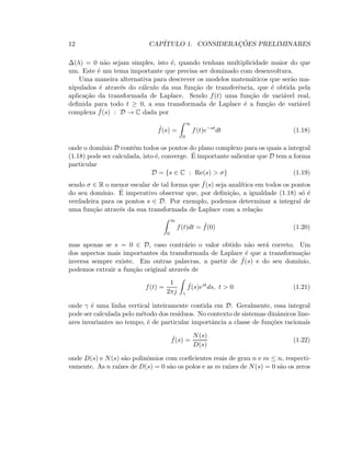 12 CAP´ITULO 1. CONSIDERAC¸ ˜OES PRELIMINARES
∆(λ) = 0 n˜ao sejam simples, isto ´e, quando tenham multiplicidade maior do que
um. Este ´e um tema importante que precisa ser dominado com desenvoltura.
Uma maneira alternativa para descrever os modelos matem´aticos que ser˜ao ma-
nipulados ´e atrav´es do c´alculo da sua fun¸c˜ao de transferˆencia, que ´e obtida pela
aplica¸c˜ao da transformada de Laplace. Sendo f(t) uma fun¸c˜ao de vari´avel real,
deﬁnida para todo t ≥ 0, a sua transformada de Laplace ´e a fun¸c˜ao de vari´avel
complexa ˆf(s) : D → C dada por
ˆf(s) =
∞
0
f(t)e−st
dt (1.18)
onde o dom´ınio D cont´em todos os pontos do plano complexo para os quais a integral
(1.18) pode ser calculada, isto ´e, converge. ´E importante salientar que D tem a forma
particular
D = {s ∈ C : Re(s)  σ} (1.19)
sendo σ ∈ R o menor escalar de tal forma que ˆf(s) seja anal´ıtica em todos os pontos
do seu dom´ınio. ´E imperativo observar que, por deﬁni¸c˜ao, a igualdade (1.18) s´o ´e
verdadeira para os pontos s ∈ D. Por exemplo, podemos determinar a integral de
uma fun¸c˜ao atrav´es da sua transformada de Laplace com a rela¸c˜ao
∞
0
f(t)dt = ˆf(0) (1.20)
mas apenas se s = 0 ∈ D, caso contr´ario o valor obtido n˜ao ser´a correto. Um
dos aspectos mais importantes da transformada de Laplace ´e que a transforma¸c˜ao
inversa sempre existe. Em outras palavras, a partir de ˆf(s) e do seu dom´ınio,
podemos extrair a fun¸c˜ao original atrav´es de
f(t) =
1
2πj γ
ˆf(s)est
ds, t  0 (1.21)
onde γ ´e uma linha vertical inteiramente contida em D. Geralmente, essa integral
pode ser calculada pelo m´etodo dos res´ıduos. No contexto de sistemas dinˆamicos line-
ares invariantes no tempo, ´e de particular importˆancia a classe de fun¸c˜oes racionais
ˆf(s) =
N(s)
D(s)
(1.22)
onde D(s) e N(s) s˜ao polinˆomios com coeﬁcientes reais de grau n e m ≤ n, respecti-
vamente. As n ra´ızes de D(s) = 0 s˜ao os polos e as m ra´ızes de N(s) = 0 s˜ao os zeros
 