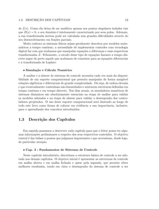 1.3. DESCRIC¸ ˜AO DOS CAP´ITULOS 13
de ˆf(s). Como ela deixa de ser anal´ıtica apenas nos pontos singulares isolados tais
que D(s) = 0, o seu dom´ınio ´e inteiramente caracterizado por seus polos. Ademais,
a sua transformada inversa pode ser calculada sem grandes diﬁculdades atrav´es do
seu desenvolvimento em fra¸c˜oes parciais.
Muito embora os sistemas f´ısicos sejam geralmente descritos por modelos mate-
m´aticos a tempo cont´ınuo, a necessidade de implementar controles com tecnologia
digital faz com que tenhamos que manipular equa¸c˜oes a diferen¸cas e suas respectivas
transformadas Z. Felizmente, o estudo desse tipo de equa¸c˜oes lineares a tempo dis-
creto segue de perto aquele que acabamos de comentar para as equa¸c˜oes diferenciais
e a transformada de Laplace.
• Simula¸c˜ao e C´alculo Num´erico
A an´alise e a s´ıntese de sistemas de controle necessita cada vez mais da disponi-
bilidade de um suporte computacional que permita manipular de forma amig´avel
rela¸c˜oes alg´ebricas e diferenciais de grande complexidade. Ou seja, de ordem elevada
e que eventualmente contenham n˜ao linearidades e misturem estruturas deﬁnidas em
tempo cont´ınuo e em tempo discreto. Nos dias atuais, os simuladores num´ericos de
sistemas dinˆamicos s˜ao absolutamente essenciais na etapa de an´alise para validar
os modelos adotados e na etapa de s´ıntese para validar o desempenho dos contro-
ladores projetados. O uso deste suporte computacional ser´a ilustrado ao longo de
todo este livro como forma de colocar em evidˆencia a sua importˆancia, inclusive,
para o aprendizado dos conceitos introduzidos.
1.3 Descri¸c˜ao dos Cap´ıtulos
Em seguida passamos a descrever cada cap´ıtulo para que o leitor possa ter algu-
mas informa¸c˜oes preliminares a respeito dos seus respectivos conte´udos. O objetivo
central ´e dar ˆenfase a pontos que julgamos importantes e que necessitam, desde logo,
de particular aten¸c˜ao.
• Cap. 2 : Fundamentos de Sistemas de Controle
Neste cap´ıtulo introdut´orio, discutimos a estrutura b´asica de controle a ser ado-
tada nos demais cap´ıtulos. O objetivo inicial ´e apresentar as estruturas de controle
em malha aberta e em malha fechada e optar pela segunda, que permite obter
melhores resultados, tendo em vista o desempenho do sistema de controle a ser
 