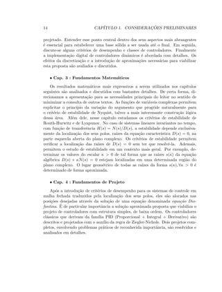 14 CAP´ITULO 1. CONSIDERAC¸ ˜OES PRELIMINARES
projetado. Entender esse ponto central dentro dos seus aspectos mais abrangentes
´e essencial para estabelecer uma base s´olida a ser usada at´e o ﬁnal. Em seguida,
discute-se alguns crit´erios de desempenho e classes de controladores. Finalmente
a implementa¸c˜ao digital de controladores dinˆamicos ´e abordada com detalhes. Os
efeitos da discretiza¸c˜ao e a introdu¸c˜ao de aproxima¸c˜oes necess´arias para viabilizar
esta proposta s˜ao avaliados e discutidos.
• Cap. 3 : Fundamentos Matem´aticos
Os resultados matem´aticos mais expressivos a serem utilizados nos cap´ıtulos
seguintes s˜ao analisados e discutidos com bastantes detalhes. De certa forma, di-
recionamos a apresenta¸c˜ao para as necessidades principais do leitor no sentido de
minimizar a consulta de outros textos. As fun¸c˜oes de vari´aveis complexas permitem
explicitar o princ´ıpio da varia¸c˜ao do argumento que progride naturalmente para
o crit´erio de estabilidade de Nyquist, talvez a mais interessante constru¸c˜ao l´ogica
dessa ´area. Al´em dele, nesse cap´ıtulo estudamos os crit´erios de estabilidade de
Routh-Hurwitz e de Lyapunov. No caso de sistemas lineares invariantes no tempo,
com fun¸c˜ao de transferˆencia H(s) = N(s)/D(s), a estabilidade depende exclusiva-
mente da localiza¸c˜ao dos seus polos, ra´ızes da equa¸c˜ao caracter´ıstica D(s) = 0, na
parte esquerda aberta do plano complexo. Os crit´erios de estabilidade permitem
veriﬁcar a localiza¸c˜ao das ra´ızes de D(s) = 0 sem ter que resolvˆe-la. Ademais,
permitem o estudo de estabilidade em um contexto mais geral. Por exemplo, de-
terminar os valores do escalar κ  0 de tal forma que as ra´ızes s(κ) da equa¸c˜ao
alg´ebrica D(s) + κN(s) = 0 estejam localizadas em uma determinada regi˜ao do
plano complexo. O lugar geom´etrico de todas as ra´ızes da forma s(κ), ∀κ  0 ´e
determinado de forma aproximada.
• Cap. 4 : Fundamentos de Projeto
Ap´os a introdu¸c˜ao de crit´erios de desempenho para os sistemas de controle em
malha fechada traduzidos pela localiza¸c˜ao dos seus polos, eles s˜ao alocados nas
posi¸c˜oes desejadas atrav´es da solu¸c˜ao de uma equa¸c˜ao denominada equa¸c˜ao Dio-
fantina. ´E de particular importˆancia a solu¸c˜ao aproximada proposta que viabiliza o
projeto de controladores com estrutura simples, de baixa ordem. Os controladores
cl´assicos que derivam da fam´ılia PID (Proporcional + Integral + Derivativo) s˜ao
descritos e projetados com o aux´ılio da regra de Ziegler-Nichols. Dois projetos com-
pletos, envolvendo problemas pr´aticos de reconhecida importˆancia, s˜ao resolvidos e
analisados em detalhes.
 