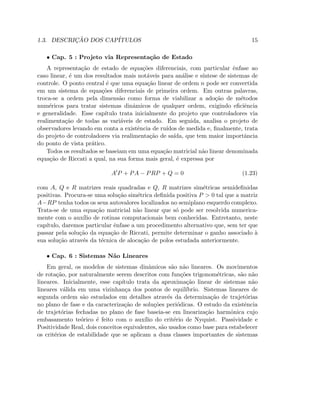 1.3. DESCRIC¸ ˜AO DOS CAP´ITULOS 15
• Cap. 5 : Projeto via Representa¸c˜ao de Estado
A representa¸c˜ao de estado de equa¸c˜oes diferenciais, com particular ˆenfase ao
caso linear, ´e um dos resultados mais not´aveis para an´alise e s´ıntese de sistemas de
controle. O ponto central ´e que uma equa¸c˜ao linear de ordem n pode ser convertida
em um sistema de equa¸c˜oes diferenciais de primeira ordem. Em outras palavras,
troca-se a ordem pela dimens˜ao como forma de viabilizar a ado¸c˜ao de m´etodos
num´ericos para tratar sistemas dinˆamicos de qualquer ordem, exigindo eﬁciˆencia
e generalidade. Esse cap´ıtulo trata inicialmente do projeto que controladores via
realimenta¸c˜ao de todas as vari´aveis de estado. Em seguida, analisa o projeto de
observadores levando em conta a existˆencia de ru´ıdos de medida e, ﬁnalmente, trata
do projeto de controladores via realimenta¸c˜ao de sa´ıda, que tem maior importˆancia
do ponto de vista pr´atico.
Todos os resultados se baseiam em uma equa¸c˜ao matricial n˜ao linear denominada
equa¸c˜ao de Riccati a qual, na sua forma mais geral, ´e expressa por
A′
P + PA − PRP + Q = 0 (1.23)
com A, Q e R matrizes reais quadradas e Q, R matrizes sim´etricas semideﬁnidas
positivas. Procura-se uma solu¸c˜ao sim´etrica deﬁnida positiva P  0 tal que a matriz
A−RP tenha todos os seus autovalores localizados no semiplano esquerdo complexo.
Trata-se de uma equa¸c˜ao matricial n˜ao linear que s´o pode ser resolvida numerica-
mente com o aux´ılio de rotinas computacionais bem conhecidas. Entretanto, neste
cap´ıtulo, daremos particular ˆenfase a um procedimento alternativo que, sem ter que
passar pela solu¸c˜ao da equa¸c˜ao de Riccati, permite determinar o ganho associado `a
sua solu¸c˜ao atrav´es da t´ecnica de aloca¸c˜ao de polos estudada anteriormente.
• Cap. 6 : Sistemas N˜ao Lineares
Em geral, os modelos de sistemas dinˆamicos s˜ao n˜ao lineares. Os movimentos
de rota¸c˜ao, por naturalmente serem descritos com fun¸c˜oes trigonom´etricas, s˜ao n˜ao
lineares. Inicialmente, esse cap´ıtulo trata da aproxima¸c˜ao linear de sistemas n˜ao
lineares v´alida em uma vizinhan¸ca dos pontos de equil´ıbrio. Sistemas lineares de
segunda ordem s˜ao estudados em detalhes atrav´es da determina¸c˜ao de trajet´orias
no plano de fase e da caracteriza¸c˜ao de solu¸c˜oes peri´odicas. O estudo da existˆencia
de trajet´orias fechadas no plano de fase baseia-se em lineariza¸c˜ao harmˆonica cujo
embasamento te´orico ´e feito com o aux´ılio do crit´erio de Nyquist. Passividade e
Positividade Real, dois conceitos equivalentes, s˜ao usados como base para estabelecer
os crit´erios de estabilidade que se aplicam a duas classes importantes de sistemas
 