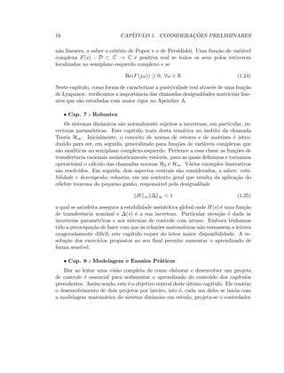 16 CAP´ITULO 1. CONSIDERAC¸ ˜OES PRELIMINARES
n˜ao lineares, a saber o crit´erio de Popov e o de Persidiskii. Uma fun¸c˜ao de vari´avel
complexa F(s) : D ⊂ C → C ´e positiva real se todos os seus polos estiverem
localizados no semiplano esquerdo complexo e se
Re(F(jω)) ≥ 0, ∀ω ∈ R (1.24)
Neste cap´ıtulo, como forma de caracterizar a positividade real atrav´es de uma fun¸c˜ao
de Lyapunov, veriﬁcamos a importˆancia das chamadas desigualdades matriciais line-
ares que s˜ao estudadas com maior rigor no Apˆendice A.
• Cap. 7 : Robustez
Os sistemas dinˆamicos s˜ao normalmente sujeitos a incertezas, em particular, in-
certezas param´etricas. Este cap´ıtulo trata desta tem´atica no ˆambito da chamada
Teoria H∞. Inicialmente, o conceito de norma de vetores e de matrizes ´e intro-
duzido para ser, em seguida, generalizado para fun¸c˜oes de vari´aveis complexas que
s˜ao anal´ıticas no semiplano complexo esquerdo. Pertence a essa classe as fun¸c˜oes de
transferˆencia racionais assintoticamente est´aveis, para as quais deﬁnimos e tornamos
operacional o c´alculo das chamadas normas H2 e H∞. V´arios exemplos ilustrativos
s˜ao resolvidos. Em seguida, dois aspectos centrais s˜ao considerados, a saber: esta-
bilidade e desempenho robustos, em um contexto geral que resulta da aplica¸c˜ao do
c´elebre teorema do pequeno ganho, respons´avel pela desigualdade
H ∞ ∆ ∞  1 (1.25)
a qual se satisfeita assegura a estabilidade assint´otica global onde H(s) ´e uma fun¸c˜ao
de transferˆencia nominal e ∆(s) ´e a sua incerteza. Particular aten¸c˜ao ´e dada `as
incertezas param´etricas e aos sistemas de controle com atraso. Embora tenhamos
tido a preocupa¸c˜ao de fazer com que as rela¸c˜oes matem´aticas n˜ao tornassem a leitura
exageradamente dif´ıcil, este cap´ıtulo requer do leitor maior disponibilidade. A re-
solu¸c˜ao dos exerc´ıcios propostos no seu ﬁnal permite aumentar o aprendizado de
forma sens´ıvel.
• Cap. 8 : Modelagem e Ensaios Pr´aticos
Dar ao leitor uma vis˜ao completa de como elaborar e desenvolver um projeto
de controle ´e essencial para sedimentar o aprendizado do conte´udo dos cap´ıtulos
precedentes. Assim sendo, este ´e o objetivo central deste ´ultimo cap´ıtulo. Ele cont´em
o desenvolvimento de dois projetos por inteiro, isto ´e, cada um deles se inicia com
a modelagem matem´atica do sistema dinˆamico em estudo, projeta-se o controlador
 