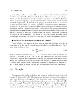 1.4. NOTAC¸ ˜AO 17
e, em seguida, veriﬁca-se a sua validade e o seu desempenho frente aos crit´erios
inicialmente estabelecidos. O primeiro trata de um sistema mecˆanico torcional cons-
titu´ıdo por trˆes discos r´ıgidos conectados entre si por meio de duas hastes ﬂex´ıveis.
Deseja-se controlar a posi¸c˜ao angular do terceiro disco atrav´es de um motor que est´a
conectado ao primeiro. A diﬁculdade do projeto de controle reside na existˆencia
de uma estrutura ﬂex´ıvel (as hastes e o segundo disco) entre ambos. O segundo
projeto trata de um sistema el´etrico constitu´ıdo por dois ampliﬁcadores operacionais
conectados em s´erie. O ganho do conjunto ´e deﬁnido por um elo de realimenta¸c˜ao
que deve ser convenientemente projetado. A diﬁculdade de projeto concentra-se em
operar o conjunto no seu limiar de estabilidade que deve ser melhorado atrav´es da
introdu¸c˜ao de um compensador. Em ambos os casos, as solu¸c˜oes propostas foram
validadas em laborat´orio e os resultados experimentais s˜ao apresentados em detalhes.
• Apˆendice A : Desigualdades Matriciais Lineares
Nesse apˆendice, procuramos dar uma pequena ideia a respeito da importˆancia
atual, na ´area de sistemas de controle, das desigualdades matriciais lineares. Trata-
se de uma restri¸c˜ao do tipo
A0 +
n
i=1
Aixi  0 (1.26)
onde as matrizes quadradas A0, A1, · · · , An s˜ao reais, sim´etricas e de mesmas di-
mens˜oes. Os vetores x = [x1 · · · xn]′ ∈ Rn que satisfazem esta restri¸c˜ao formam
um conjunto convexo. O Complemento de Schur, que permite converter muitas res-
tri¸c˜oes n˜ao lineares em desigualdades matriciais lineares, ´e provado e analisado de
forma rigorosa. Neste contexto, problemas relacionados ao c´alculo de normas H2,
H∞ e com o c´alculo de atraso m´aximo sem perda de estabilidade s˜ao abordados.
1.4 Nota¸c˜ao
Neste ponto, cabe ﬁnalmente lembrar que a nota¸c˜ao usada no decorrer do texto ´e
padr˜ao. Os s´ımbolos R, N, Z e C denotam respectivamente os conjuntos dos n´umeros
reais, naturais, inteiros e complexos. Para fun¸c˜oes em tempo cont´ınuo ou discreto
s˜ao usadas letras min´usculas indicando sua vari´avel independente t ∈ R ou k ∈ N,
como por exemplo f(t) e f(k). A transformada de Laplace e a transformada Z de
uma fun¸c˜ao a tempo cont´ınuo f(t) ou de uma fun¸c˜ao a tempo discreto f(k) s˜ao
denotadas indistintamente como ˆf(s) ou ˆf(z). Os seus respectivos dom´ınios s˜ao de-
 