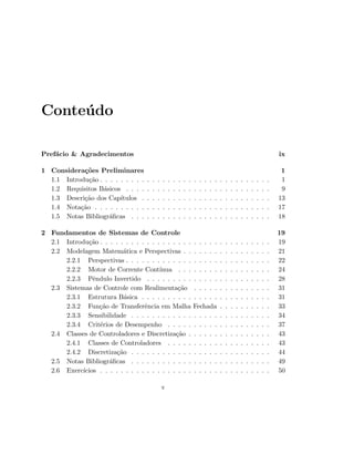 Conte´udo
Pref´acio  Agradecimentos ix
1 Considera¸c˜oes Preliminares 1
1.1 Introdu¸c˜ao . . . . . . . . . . . . . . . . . . . . . . . . . . . . . . . . . 1
1.2 Requisitos B´asicos . . . . . . . . . . . . . . . . . . . . . . . . . . . . 9
1.3 Descri¸c˜ao dos Cap´ıtulos . . . . . . . . . . . . . . . . . . . . . . . . . 13
1.4 Nota¸c˜ao . . . . . . . . . . . . . . . . . . . . . . . . . . . . . . . . . . 17
1.5 Notas Bibliogr´aﬁcas . . . . . . . . . . . . . . . . . . . . . . . . . . . 18
2 Fundamentos de Sistemas de Controle 19
2.1 Introdu¸c˜ao . . . . . . . . . . . . . . . . . . . . . . . . . . . . . . . . . 19
2.2 Modelagem Matem´atica e Perspectivas . . . . . . . . . . . . . . . . . 21
2.2.1 Perspectivas . . . . . . . . . . . . . . . . . . . . . . . . . . . . 22
2.2.2 Motor de Corrente Cont´ınua . . . . . . . . . . . . . . . . . . 24
2.2.3 Pˆendulo Invertido . . . . . . . . . . . . . . . . . . . . . . . . 28
2.3 Sistemas de Controle com Realimenta¸c˜ao . . . . . . . . . . . . . . . 31
2.3.1 Estrutura B´asica . . . . . . . . . . . . . . . . . . . . . . . . . 31
2.3.2 Fun¸c˜ao de Transferˆencia em Malha Fechada . . . . . . . . . . 33
2.3.3 Sensibilidade . . . . . . . . . . . . . . . . . . . . . . . . . . . 34
2.3.4 Crit´erios de Desempenho . . . . . . . . . . . . . . . . . . . . 37
2.4 Classes de Controladores e Discretiza¸c˜ao . . . . . . . . . . . . . . . . 43
2.4.1 Classes de Controladores . . . . . . . . . . . . . . . . . . . . 43
2.4.2 Discretiza¸c˜ao . . . . . . . . . . . . . . . . . . . . . . . . . . . 44
2.5 Notas Bibliogr´aﬁcas . . . . . . . . . . . . . . . . . . . . . . . . . . . 49
2.6 Exerc´ıcios . . . . . . . . . . . . . . . . . . . . . . . . . . . . . . . . . 50
v
 