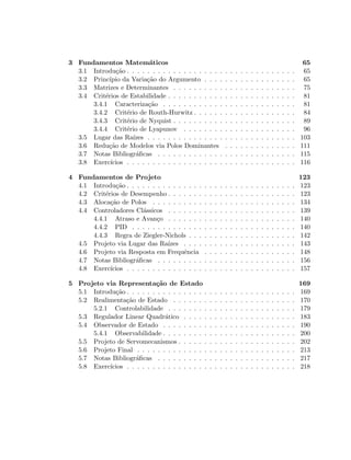3 Fundamentos Matem´aticos 65
3.1 Introdu¸c˜ao . . . . . . . . . . . . . . . . . . . . . . . . . . . . . . . . . 65
3.2 Princ´ıpio da Varia¸c˜ao do Argumento . . . . . . . . . . . . . . . . . . 65
3.3 Matrizes e Determinantes . . . . . . . . . . . . . . . . . . . . . . . . 75
3.4 Crit´erios de Estabilidade . . . . . . . . . . . . . . . . . . . . . . . . . 81
3.4.1 Caracteriza¸c˜ao . . . . . . . . . . . . . . . . . . . . . . . . . . 81
3.4.2 Crit´erio de Routh-Hurwitz . . . . . . . . . . . . . . . . . . . . 84
3.4.3 Crit´erio de Nyquist . . . . . . . . . . . . . . . . . . . . . . . . 89
3.4.4 Crit´erio de Lyapunov . . . . . . . . . . . . . . . . . . . . . . 96
3.5 Lugar das Ra´ızes . . . . . . . . . . . . . . . . . . . . . . . . . . . . . 103
3.6 Redu¸c˜ao de Modelos via Polos Dominantes . . . . . . . . . . . . . . 111
3.7 Notas Bibliogr´aﬁcas . . . . . . . . . . . . . . . . . . . . . . . . . . . 115
3.8 Exerc´ıcios . . . . . . . . . . . . . . . . . . . . . . . . . . . . . . . . . 116
4 Fundamentos de Projeto 123
4.1 Introdu¸c˜ao . . . . . . . . . . . . . . . . . . . . . . . . . . . . . . . . . 123
4.2 Crit´erios de Desempenho . . . . . . . . . . . . . . . . . . . . . . . . . 123
4.3 Aloca¸c˜ao de Polos . . . . . . . . . . . . . . . . . . . . . . . . . . . . 134
4.4 Controladores Cl´assicos . . . . . . . . . . . . . . . . . . . . . . . . . 139
4.4.1 Atraso e Avan¸co . . . . . . . . . . . . . . . . . . . . . . . . . 140
4.4.2 PID . . . . . . . . . . . . . . . . . . . . . . . . . . . . . . . . 140
4.4.3 Regra de Ziegler-Nichols . . . . . . . . . . . . . . . . . . . . . 142
4.5 Projeto via Lugar das Ra´ızes . . . . . . . . . . . . . . . . . . . . . . 143
4.6 Projeto via Resposta em Frequˆencia . . . . . . . . . . . . . . . . . . 148
4.7 Notas Bibliogr´aﬁcas . . . . . . . . . . . . . . . . . . . . . . . . . . . 156
4.8 Exerc´ıcios . . . . . . . . . . . . . . . . . . . . . . . . . . . . . . . . . 157
5 Projeto via Representa¸c˜ao de Estado 169
5.1 Introdu¸c˜ao . . . . . . . . . . . . . . . . . . . . . . . . . . . . . . . . . 169
5.2 Realimenta¸c˜ao de Estado . . . . . . . . . . . . . . . . . . . . . . . . 170
5.2.1 Controlabilidade . . . . . . . . . . . . . . . . . . . . . . . . . 179
5.3 Regulador Linear Quadr´atico . . . . . . . . . . . . . . . . . . . . . . 183
5.4 Observador de Estado . . . . . . . . . . . . . . . . . . . . . . . . . . 190
5.4.1 Observabilidade . . . . . . . . . . . . . . . . . . . . . . . . . . 200
5.5 Projeto de Servomecanismos . . . . . . . . . . . . . . . . . . . . . . . 202
5.6 Projeto Final . . . . . . . . . . . . . . . . . . . . . . . . . . . . . . . 213
5.7 Notas Bibliogr´aﬁcas . . . . . . . . . . . . . . . . . . . . . . . . . . . 217
5.8 Exerc´ıcios . . . . . . . . . . . . . . . . . . . . . . . . . . . . . . . . . 218
 