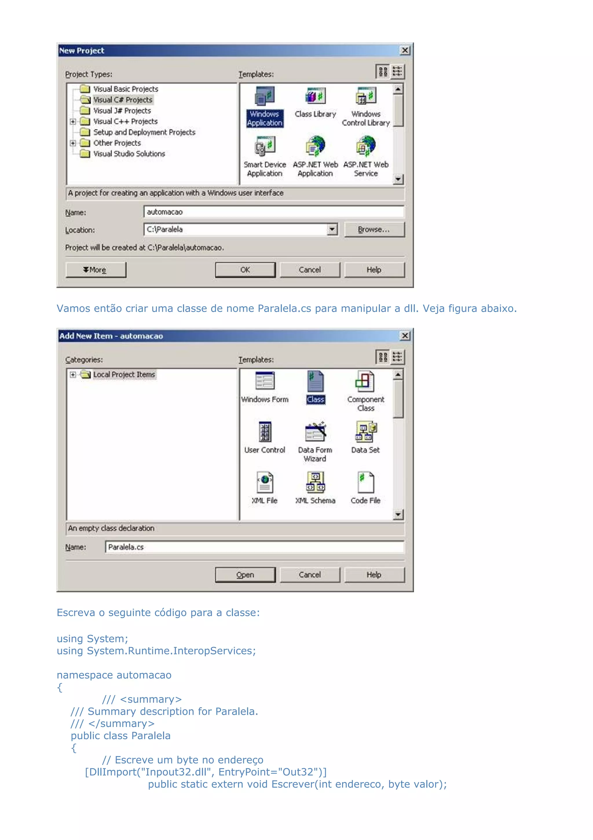 Vamos então criar uma classe de nome Paralela.cs para manipular a dll. Veja figura abaixo.
Escreva o seguinte código para a classe:
using System;
using System.Runtime.InteropServices;
namespace automacao
{
/// <summary>
/// Summary description for Paralela.
/// </summary>
public class Paralela
{
// Escreve um byte no endereço
[DllImport("Inpout32.dll", EntryPoint="Out32")]
public static extern void Escrever(int endereco, byte valor);
 