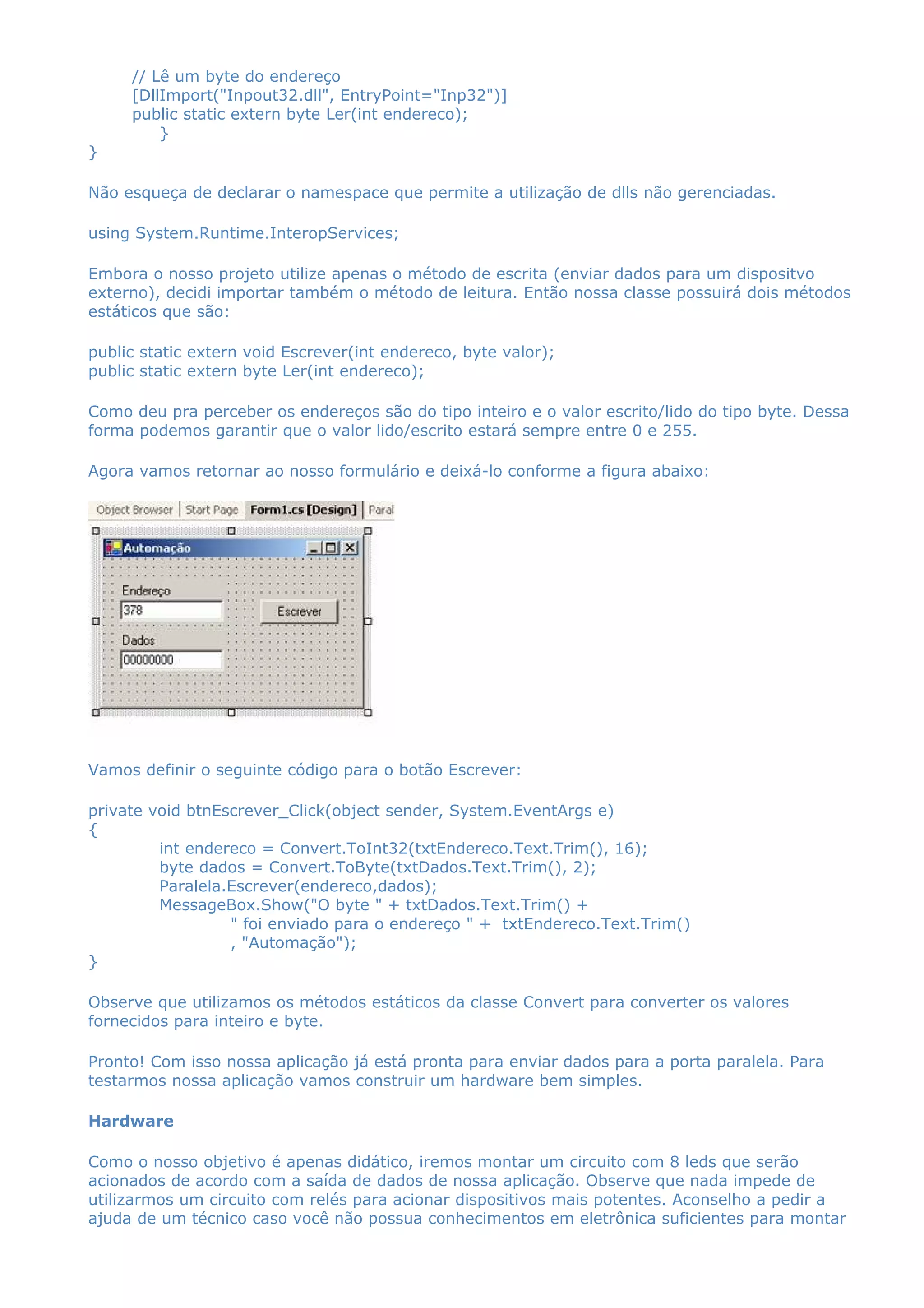 // Lê um byte do endereço
[DllImport("Inpout32.dll", EntryPoint="Inp32")]
public static extern byte Ler(int endereco);
}
}
Não esqueça de declarar o namespace que permite a utilização de dlls não gerenciadas.
using System.Runtime.InteropServices;
Embora o nosso projeto utilize apenas o método de escrita (enviar dados para um dispositvo
externo), decidi importar também o método de leitura. Então nossa classe possuirá dois métodos
estáticos que são:
public static extern void Escrever(int endereco, byte valor);
public static extern byte Ler(int endereco);
Como deu pra perceber os endereços são do tipo inteiro e o valor escrito/lido do tipo byte. Dessa
forma podemos garantir que o valor lido/escrito estará sempre entre 0 e 255.
Agora vamos retornar ao nosso formulário e deixá-lo conforme a figura abaixo:
Vamos definir o seguinte código para o botão Escrever:
private void btnEscrever_Click(object sender, System.EventArgs e)
{
int endereco = Convert.ToInt32(txtEndereco.Text.Trim(), 16);
byte dados = Convert.ToByte(txtDados.Text.Trim(), 2);
Paralela.Escrever(endereco,dados);
MessageBox.Show("O byte " + txtDados.Text.Trim() +
" foi enviado para o endereço " + txtEndereco.Text.Trim()
, "Automação");
}
Observe que utilizamos os métodos estáticos da classe Convert para converter os valores
fornecidos para inteiro e byte.
Pronto! Com isso nossa aplicação já está pronta para enviar dados para a porta paralela. Para
testarmos nossa aplicação vamos construir um hardware bem simples.
Hardware
Como o nosso objetivo é apenas didático, iremos montar um circuito com 8 leds que serão
acionados de acordo com a saída de dados de nossa aplicação. Observe que nada impede de
utilizarmos um circuito com relés para acionar dispositivos mais potentes. Aconselho a pedir a
ajuda de um técnico caso você não possua conhecimentos em eletrônica suficientes para montar
 