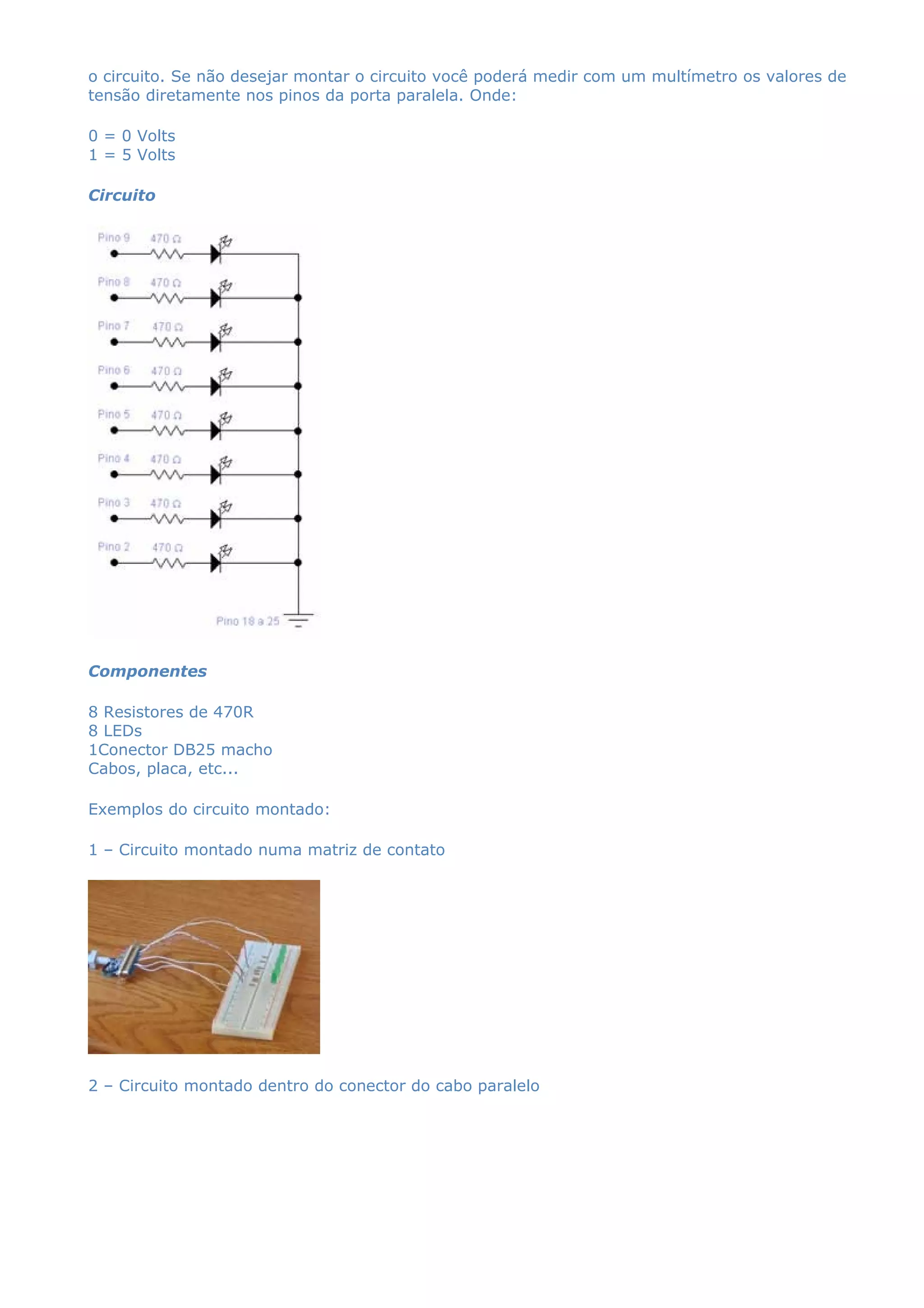 o circuito. Se não desejar montar o circuito você poderá medir com um multímetro os valores de
tensão diretamente nos pinos da porta paralela. Onde:
0 = 0 Volts
1 = 5 Volts
Circuito
Componentes
8 Resistores de 470R
8 LEDs
1Conector DB25 macho
Cabos, placa, etc...
Exemplos do circuito montado:
1 – Circuito montado numa matriz de contato
2 – Circuito montado dentro do conector do cabo paralelo
 