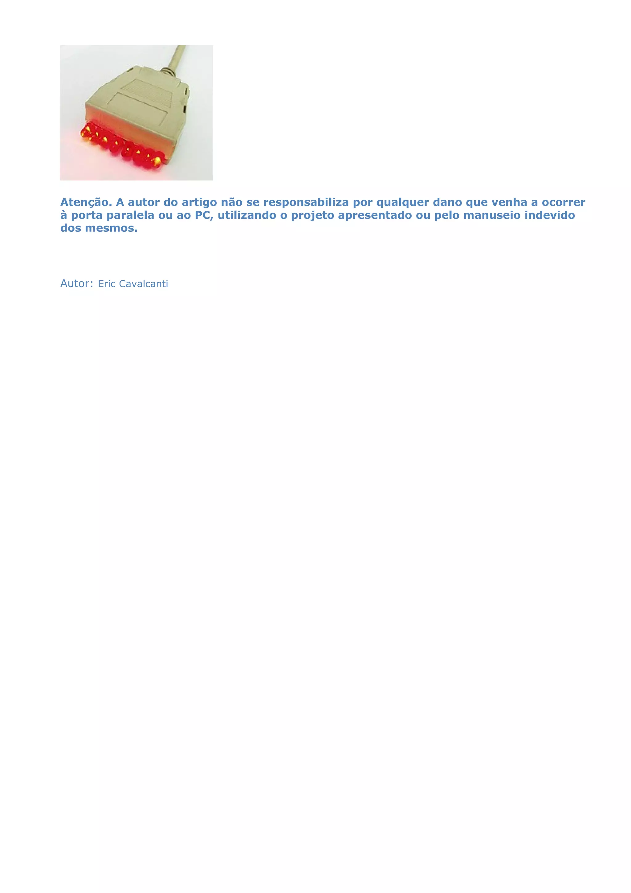 Atenção. A autor do artigo não se responsabiliza por qualquer dano que venha a ocorrer
à porta paralela ou ao PC, utilizando o projeto apresentado ou pelo manuseio indevido
dos mesmos.
Autor: Eric Cavalcanti
 