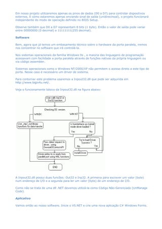 Em nosso projeto utilizaremos apenas os pinos de dados (D0 a D7) para controlar dispositivos
externos. E como estaremos apenas enviando sinal de saída (unidirecinoal), o projeto funcionará
independente do modo de operação definido no BIOS Setup.
Observe também que D0 a D7 representam 8 bits (1 byte). Então o valor de saída pode variar
entre 00000000 (0 decimal) e 11111111(255 decimal).
Software
Bem, agora que já temos um embasamento técnico sobre o hardware da porta paralela, iremos
nos concentrar no software que irá controlá-la.
Nos sistemas operacionais da família Windows 9x , a maioria das linguagens de programação
acessavam com facilidade a porta paralela através de funções nativas da própria linguagem ou
via código assembler.
Sistemas operacionais como o Windows NT/2000/XP não permitem o acesso direto a este tipo de
porta. Nesse caso é necessário um driver de sistema.
Para contornar este problema usaremos a Inpout32.dll que pode ser adquirida em
http://www.logix4u.net/.
Veja o funcionamente básico da Inpout32.dll na figura abaixo:
A Inpout32.dll possui duas funcões: Out32 e Inp32. A primeira para escrever um valor (byte)
num endereço de I/O e a segunda para ler um valor (byte) de um endereço de I/O.
Como não se trata de uma dll .NET devemos utilizá-la como Código Não-Gerenciado (UnManage
Code).
Aplicativo
Vamos então ao nosso software. Inicie o VS.NET e crie uma nova aplicação C# Windows Forms.
 