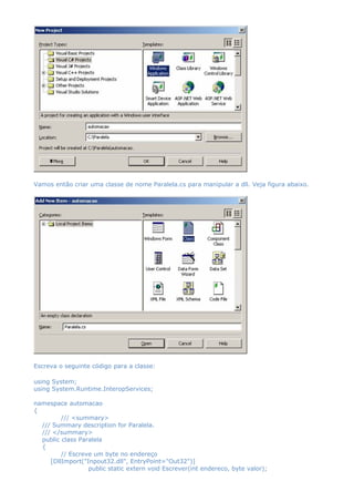 Vamos então criar uma classe de nome Paralela.cs para manipular a dll. Veja figura abaixo.
Escreva o seguinte código para a classe:
using System;
using System.Runtime.InteropServices;
namespace automacao
{
/// <summary>
/// Summary description for Paralela.
/// </summary>
public class Paralela
{
// Escreve um byte no endereço
[DllImport("Inpout32.dll", EntryPoint="Out32")]
public static extern void Escrever(int endereco, byte valor);
 