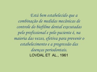 Está bem estabelecido que a
combinação de medidas mecânicas de
controle do biofilme dental executadas
pelo profissional e pelo paciente é, na
maioria das vezes, efetiva para prevenir o
estabelecimento e a progressão das
doenças periodontais.
LOVDAL ET AL., 1961
 