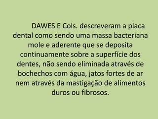 DAWES E Cols. descreveram a placa
dental como sendo uma massa bacteriana
mole e aderente que se deposita
continuamente sobre a superfície dos
dentes, não sendo eliminada através de
bochechos com água, jatos fortes de ar
nem através da mastigação de alimentos
duros ou fibrosos.
 