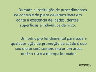 Durante a instituição de procedimentos
de controle de placa devemos levar em
conta a existência de idades, dentes,
superfícies e indivíduos de risco.
Um princípio fundamental para toda e
qualquer ação de promoção de saúde é que
seu efeito será sempre maior em áreas
onde o risco à doença for maior.
ABOPREV
 