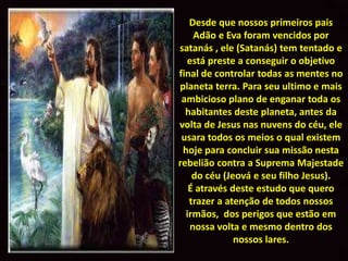 Desde que nossos primeiros pais
    Adão e Eva foram vencidos por
satanás , ele (Satanás) tem tentado e
  está preste a conseguir o objetivo
final de controlar todas as mentes no
planeta terra. Para seu ultimo e mais
 ambicioso plano de enganar toda os
  habitantes deste planeta, antes da
volta de Jesus nas nuvens do céu, ele
 usara todos os meios o qual existem
 hoje para concluir sua missão nesta
rebelião contra a Suprema Majestade
    do céu (Jeová e seu filho Jesus).
   É através deste estudo que quero
   trazer a atenção de todos nossos
  irmãos, dos perigos que estão em
   nossa volta e mesmo dentro dos
              nossos lares.
 