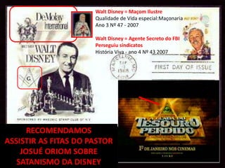Walt Disney = Maçom Ilustre
                      Qualidade de Vida especial:Maçonaria
                      Ano 3 Nº 47 - 2007

                      Walt Disney = Agente Secreto do FBI
                      Perseguiu sindicatos
                      História Viva - ano 4 Nº 43 2007




      RECOMENDAMOS
ASSISTIR AS FITAS DO PASTOR
    JOSUÉ ORIOM SOBRE
   SATANISMO DA DISNEY
 