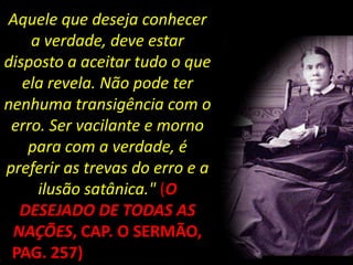 Aquele que deseja conhecer
    a verdade, deve estar
disposto a aceitar tudo o que
   ela revela. Não pode ter
nenhuma transigência com o
 erro. Ser vacilante e morno
    para com a verdade, é
preferir as trevas do erro e a
     ilusão satânica." (O
  DESEJADO DE TODAS AS
 NAÇÕES, CAP. O SERMÃO,
 PAG. 257) DA MONTANHA
 