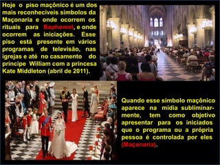 Hoje o piso maçônico é um dos
mais reconhecíveis símbolos da
Maçonaria e onde ocorrem os
rituais para Baphomet, e onde
ocorrem as iniciações. Esse
piso está presente em vários
programas de televisão, nas
igrejas e até no casamento do
príncipe William com a princesa
Kate Middleton (abril de 2011).



                                  Quando esse símbolo maçônico
                                  aparece na mídia subliminar-
                                  mente, tem como objetivo
                                  apresentar para os iniciados
                                  que o programa ou a própria
                                  pessoa é controlada por eles
                                  (Maçonaria).
 