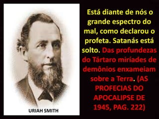 Está diante de nós o
                grande espectro do
               mal, como declarou o
               profeta. Satanás está
              solto. Das profundezas
              do Tártaro miríades de
              demônios enxameiam
                 sobre a Terra. (AS
                  PROFECIAS DO
                  APOCALIPSE DE
URIAH SMITH
                  1945, PAG. 222)
 
