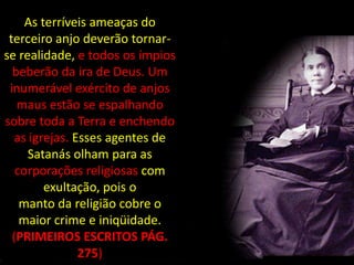 As terríveis ameaças do
 terceiro anjo deverão tornar-
se realidade, e todos os ímpios
  beberão da ira de Deus. Um
 inumerável exército de anjos
   maus estão se espalhando
sobre toda a Terra e enchendo
   as igrejas. Esses agentes de
      Satanás olham para as
   corporações religiosas com
         exultação, pois o
    manto da religião cobre o
    maior crime e iniqüidade.
  (PRIMEIROS ESCRITOS PÁG.
                275)
 