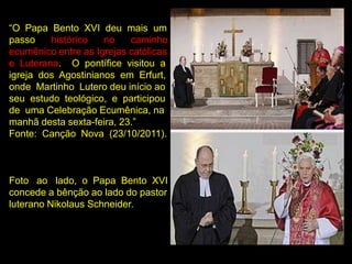“O Papa Bento XVI deu mais um
passo    histórico   no    caminho
ecumênico entre as Igrejas católicas
e Luterana. O pontífice visitou a
igreja dos Agostinianos em Erfurt,
onde Martinho Lutero deu início ao
seu estudo teológico, e participou
de uma Celebração Ecumênica, na
manhã desta sexta-feira, 23.”
Fonte: Canção Nova (23/10/2011).



Foto ao lado, o Papa Bento XVI
concede a bênção ao lado do pastor
luterano Nikolaus Schneider.
 