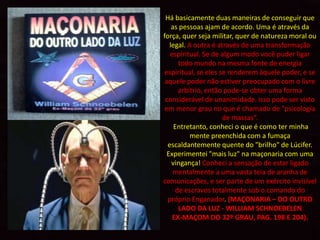 Há basicamente duas maneiras de conseguir que
    as pessoas ajam de acordo. Uma é através da
força, quer seja militar, quer de natureza moral ou
   legal. A outra é através de uma transformação
   espiritual. Se de algum modo você puder ligar
       todo mundo na mesma fonte de energia
 espiritual, se eles se renderem àquele poder, e se
 aquele poder não estiver preocupado com o livre
       arbítrio, então pode-se obter uma forma
 considerável de unanimidade. Isso pode ser visto
 em menor grau no que é chamado de "psicologia
                      de massas“.
     Entretanto, conheci o que é como ter minha
           mente preenchida com a fumaça
  escaldantemente quente do "brilho" de Lúcifer.
  Experimentei "mais luz" na maçonaria com uma
    vingança! Conheci a sensação de estar ligado
     mentalmente a uma vasta teia de aranha de
comunicações, e ser parte de um exército invisível
      de escravos totalmente sob o comando do
  próprio Enganador. (MAÇONARIA – DO OUTRO
       LADO DA LUZ - WILLIAM SCHNOEBELEN
    EX-MAÇOM DO 32º GRAU, PAG. 198 E 204).
 