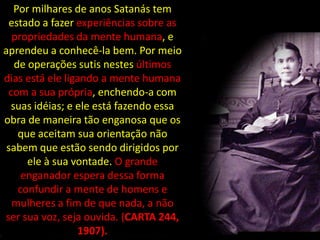 Por milhares de anos Satanás tem
 estado a fazer experiências sobre as
  propriedades da mente humana, e
aprendeu a conhecê-la bem. Por meio
   de operações sutis nestes últimos
dias está ele ligando a mente humana
 com a sua própria, enchendo-a com
  suas idéias; e ele está fazendo essa
obra de maneira tão enganosa que os
    que aceitam sua orientação não
 sabem que estão sendo dirigidos por
      ele à sua vontade. O grande
     enganador espera dessa forma
    confundir a mente de homens e
  mulheres a fim de que nada, a não
ser sua voz, seja ouvida. (CARTA 244,
                 1907).
 