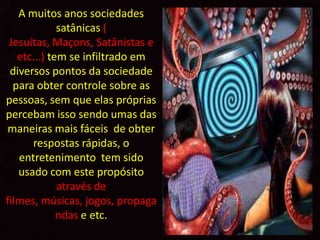 A muitos anos sociedades
             satânicas (
 Jesuítas, Maçons, Satânistas e
   etc...) tem se infiltrado em
 diversos pontos da sociedade
  para obter controle sobre as
pessoas, sem que elas próprias
percebam isso sendo umas das
maneiras mais fáceis de obter
      respostas rápidas, o
   entretenimento tem sido
   usado com este propósito
             através de
filmes, músicas, jogos, propaga
             ndas e etc.
 