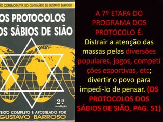 A 7º ETAPA DO
     PROGRAMA DOS
      PROTOCOLO É:
  Distrair a atenção das
  massas pelas diversões
populares, jogos, competi
   ções esportivas, etc;
   divertir o povo para
 impedi-lo de pensar. (OS
    PROTOCOLOS DOS
SÁBIOS DE SIÃO, PAG. 51)
 